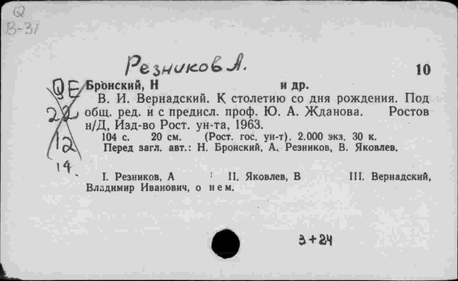 ﻿В-3/
Ре, ко&Л-

Бронский, Н	и др.
В. И. Вернадский. К столетию со дня рождения. Под общ. ред. и с предисл. проф. Ю. А. Жданова. Ростов н/Д, Йзд-во Рост, ун-та, 1963.
104 с. 20 см. (Рост. гос. ун-т). 2.000 экз. 30 к.
Перед загл. авт.: Н. Вронский, А. Резников, В. Яковлев.
I. Резников, А ! П. Яковлев, В	III. Вернадский,
Владимир Иванович, о нем.
а+ач